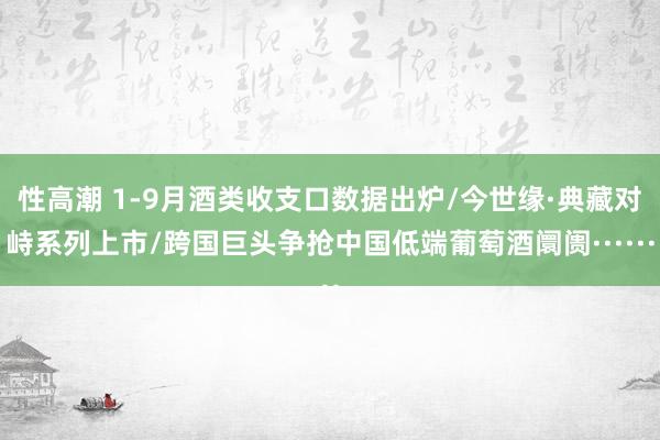 性高潮 1-9月酒类收支口数据出炉/今世缘·典藏对峙系列上市/跨国巨头争抢中国低端葡萄酒阛阓······