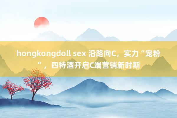 hongkongdoll sex 沿路向C，实力“宠粉”，四特酒开启C端营销新时期