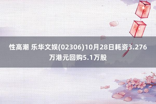 性高潮 乐华文娱(02306)10月28日耗资3.276万港元回购5.1万股