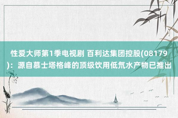 性爱大师第1季电视剧 百利达集团控股(08179)：源自慕士塔格峰的顶级饮用低氘水产物已推出