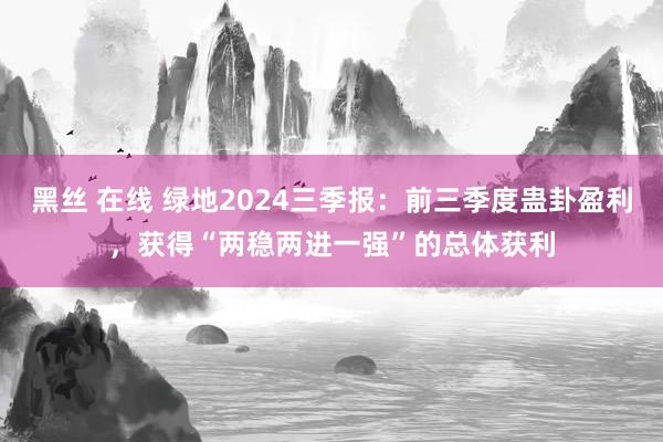 黑丝 在线 绿地2024三季报：前三季度蛊卦盈利，获得“两稳两进一强”的总体获利