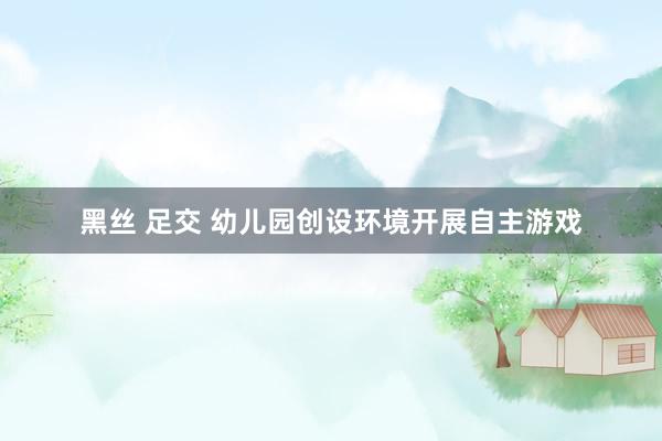 黑丝 足交 幼儿园创设环境开展自主游戏