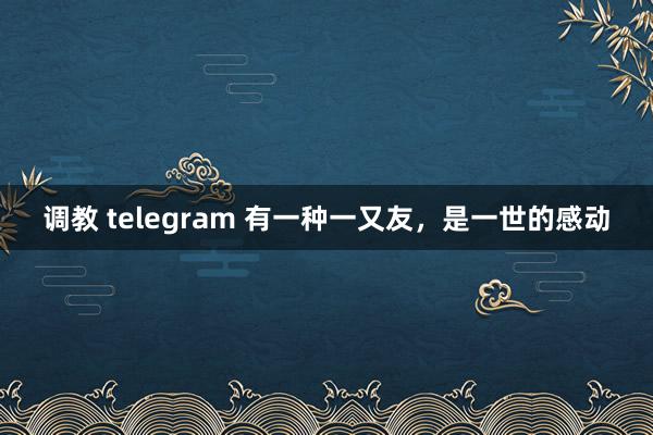 调教 telegram 有一种一又友，是一世的感动