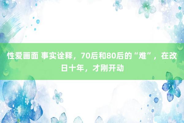 性爱画面 事实诠释，70后和80后的“难”，在改日十年，才刚开动