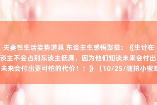 夫妻性生活姿势道具 东谈主生感悟聚拢：《生计在东谈主世间：懂因果的东谈主不会占别东谈主低廉，因为他们知谈未来会付出更可怕的代价！！》（10/25/随拍小蜜蜂公园景不雅）