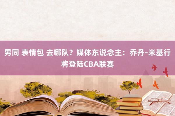 男同 表情包 去哪队？媒体东说念主：乔丹-米基行将登陆CBA联赛