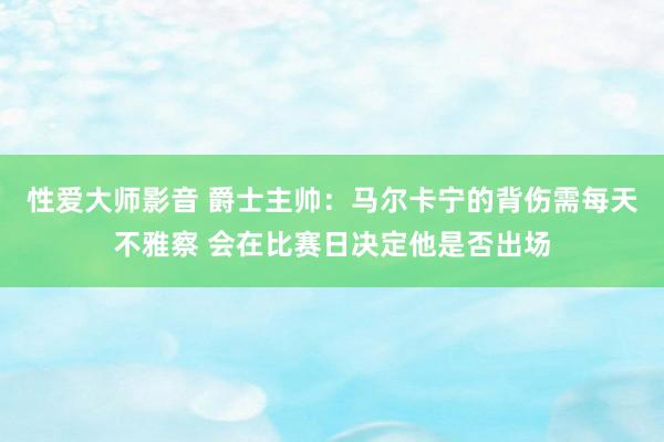 性爱大师影音 爵士主帅：马尔卡宁的背伤需每天不雅察 会在比赛日决定他是否出场