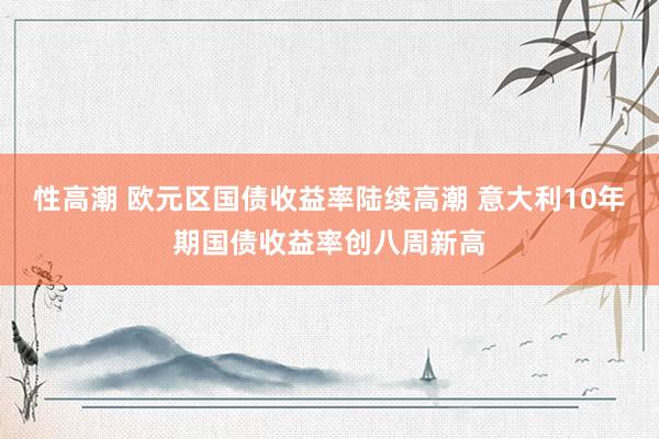 性高潮 欧元区国债收益率陆续高潮 意大利10年期国债收益率创八周新高