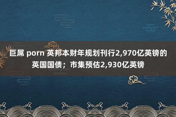 巨屌 porn 英邦本财年规划刊行2，970亿英镑的英国国债；市集预估2，930亿英镑