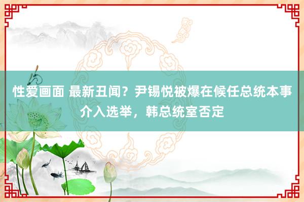 性爱画面 最新丑闻？尹锡悦被爆在候任总统本事介入选举，韩总统室否定