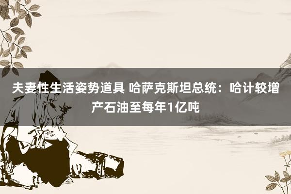 夫妻性生活姿势道具 哈萨克斯坦总统：哈计较增产石油至每年1亿吨