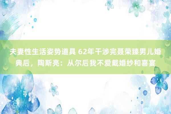 夫妻性生活姿势道具 62年干涉完聂荣臻男儿婚典后，陶斯亮：从尔后我不爱戴婚纱和喜宴