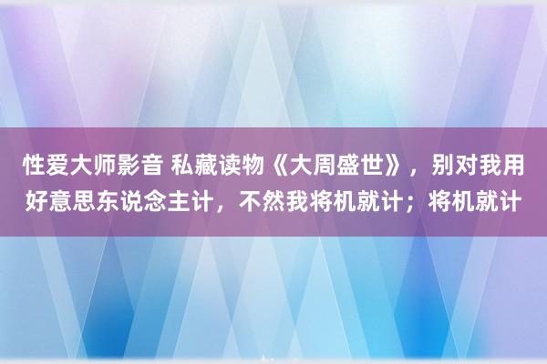 性爱大师影音 私藏读物《大周盛世》，别对我用好意思东说念主计，不然我将机就计；将机就计