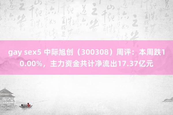 gay sex5 中际旭创（300308）周评：本周跌10.00%，主力资金共计净流出17.37亿元