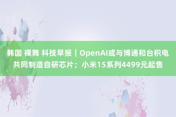 韩国 裸舞 科技早报｜OpenAI或与博通和台积电共同制造自研芯片；小米15系列4499元起售