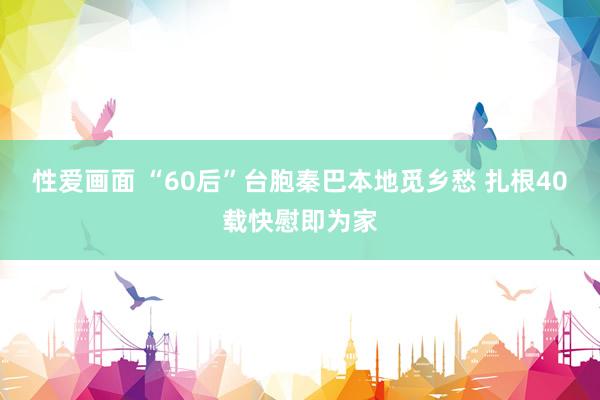 性爱画面 “60后”台胞秦巴本地觅乡愁 扎根40载快慰即为家