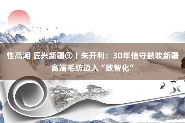 性高潮 匠兴新疆⑨丨朱开利：30年信守鼓吹新疆高端毛纺迈入“数智化”