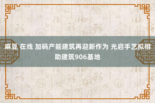 麻豆 在线 加码产能建筑再迎新作为 光启手艺拟相助建筑906基地