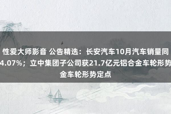 性爱大师影音 公告精选：长安汽车10月汽车销量同比增4.07%；立中集团子公司获21.7亿元铝合金车轮形势定点