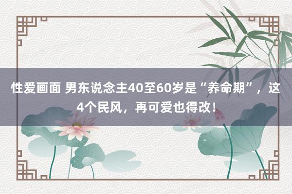 性爱画面 男东说念主40至60岁是“养命期”，这4个民风，再可爱也得改！