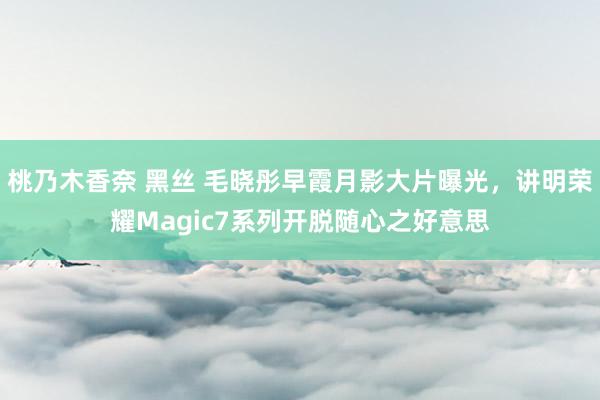 桃乃木香奈 黑丝 毛晓彤早霞月影大片曝光，讲明荣耀Magic7系列开脱随心之好意思