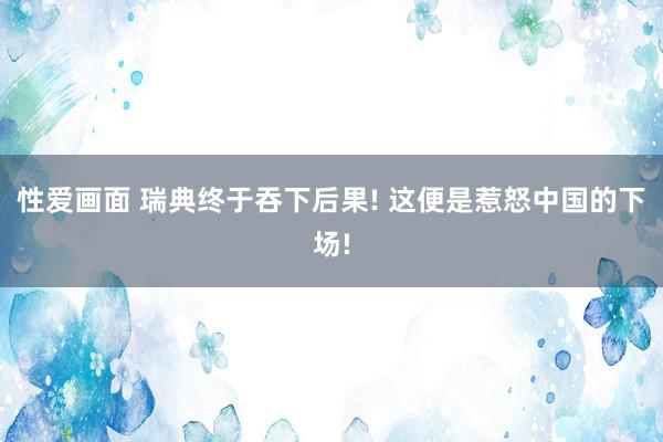 性爱画面 瑞典终于吞下后果! 这便是惹怒中国的下场!