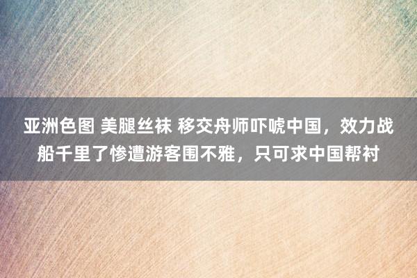 亚洲色图 美腿丝袜 移交舟师吓唬中国，效力战船千里了惨遭游客围不雅，只可求中国帮衬