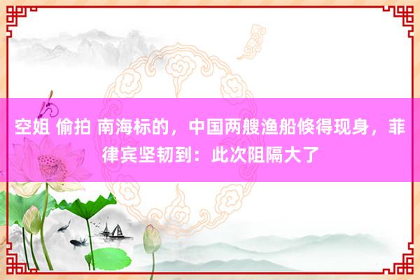 空姐 偷拍 南海标的，中国两艘渔船倏得现身，菲律宾坚韧到：此次阻隔大了