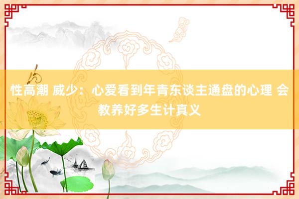 性高潮 威少：心爱看到年青东谈主通盘的心理 会教养好多生计真义