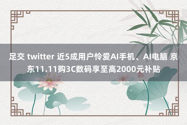 足交 twitter 近5成用户怜爱AI手机、AI电脑 京东11.11购3C数码享至高2000元补贴