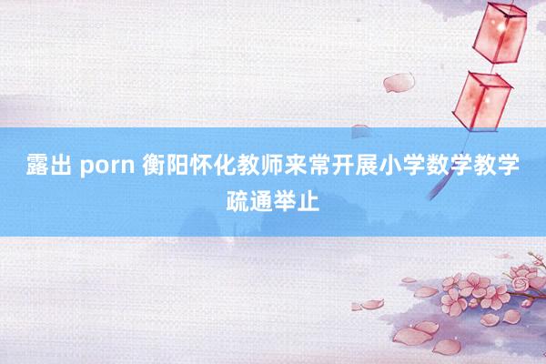 露出 porn 衡阳怀化教师来常开展小学数学教学疏通举止