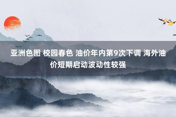 亚洲色图 校园春色 油价年内第9次下调 海外油价短期启动波动性较强