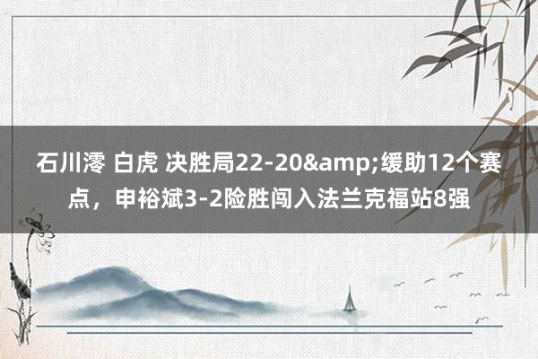 石川澪 白虎 决胜局22-20&缓助12个赛点，申裕斌3-2险胜闯入法兰克福站8强