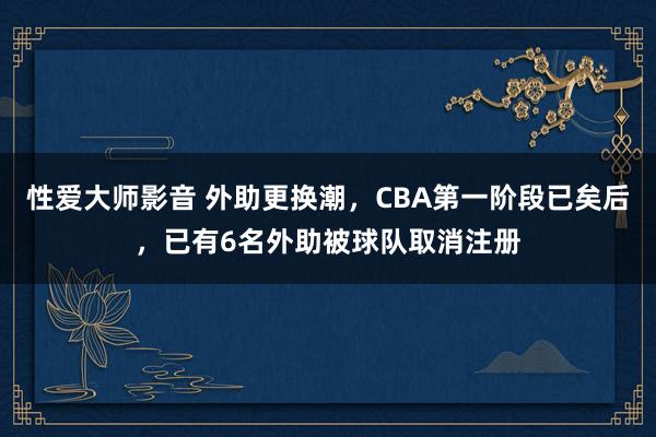 性爱大师影音 外助更换潮，CBA第一阶段已矣后，已有6名外助被球队取消注册