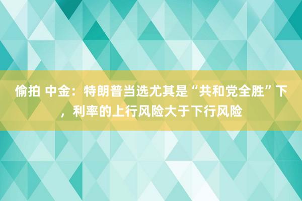 偷拍 中金：特朗普当选尤其是“共和党全胜”下，利率的上行风险大于下行风险