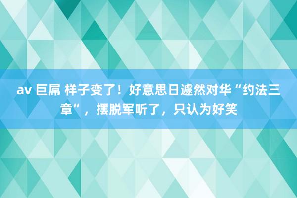 av 巨屌 样子变了！好意思日遽然对华“约法三章”，摆脱军听了，只认为好笑