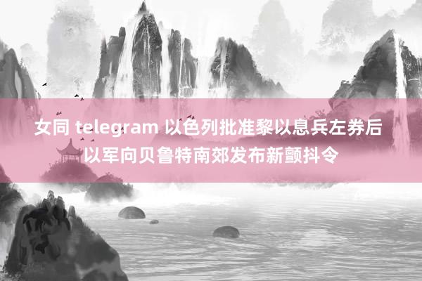 女同 telegram 以色列批准黎以息兵左券后 以军向贝鲁特南郊发布新颤抖令