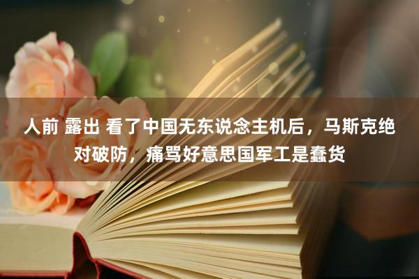 人前 露出 看了中国无东说念主机后，马斯克绝对破防，痛骂好意思国军工是蠢货