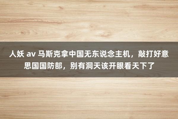 人妖 av 马斯克拿中国无东说念主机，敲打好意思国国防部，别有洞天该开眼看天下了