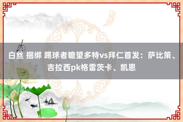 白丝 捆绑 踢球者瞻望多特vs拜仁首发：萨比策、吉拉西pk格雷茨卡、凯恩