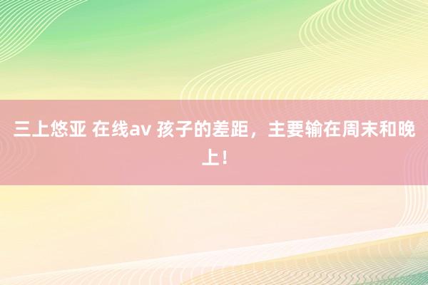 三上悠亚 在线av 孩子的差距，主要输在周末和晚上！