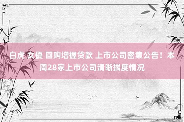 白虎 女優 回购增握贷款 上市公司密集公告！本周28家上市公司清晰揣度情况