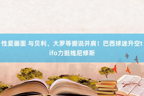 性爱画面 与贝利、大罗等据说并肩！巴西球迷升空tifo力挺维尼修斯