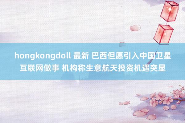 hongkongdoll 最新 巴西但愿引入中国卫星互联网做事 机构称生意航天投资机遇突显