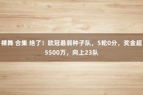 裸舞 合集 绝了！欧冠最弱种子队，5轮0分，奖金超5500万，向上23队