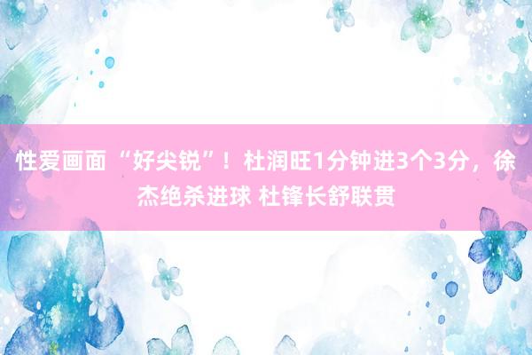 性爱画面 “好尖锐”！杜润旺1分钟进3个3分，徐杰绝杀进球 杜锋长舒联贯