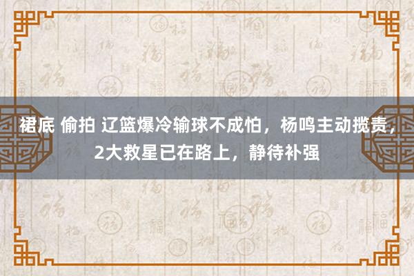 裙底 偷拍 辽篮爆冷输球不成怕，杨鸣主动揽责，2大救星已在路上，静待补强