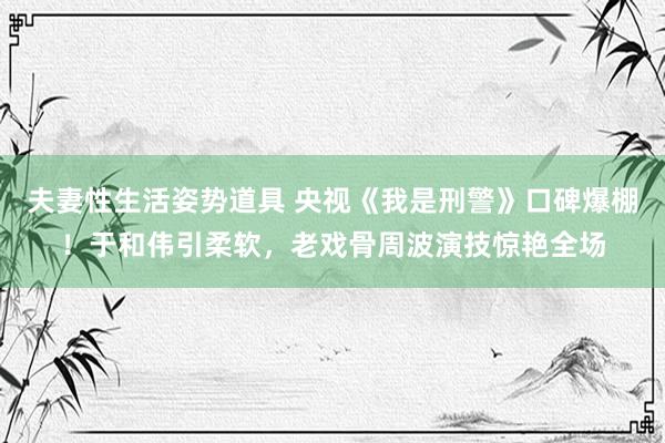 夫妻性生活姿势道具 央视《我是刑警》口碑爆棚！于和伟引柔软，老戏骨周波演技惊艳全场