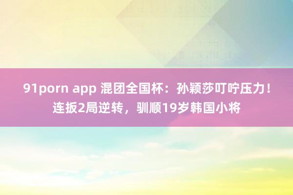 91porn app 混团全国杯：孙颖莎叮咛压力！连扳2局逆转，驯顺19岁韩国小将