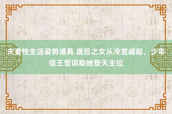 夫妻性生活姿势道具 废后之女从冷宫崛起，少年信王誓词助她登天主位